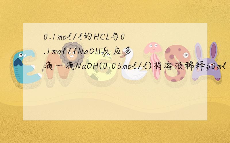 0.1mol/l的HCL与0.1mol/lNaOH反应多滴一滴NaOH(0.05mol/l)将溶液稀释50ml 问溶液PH值NaOH 是0.05ml不是0.05mol/l