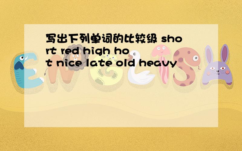 写出下列单词的比较级 short red high hot nice late old heavy