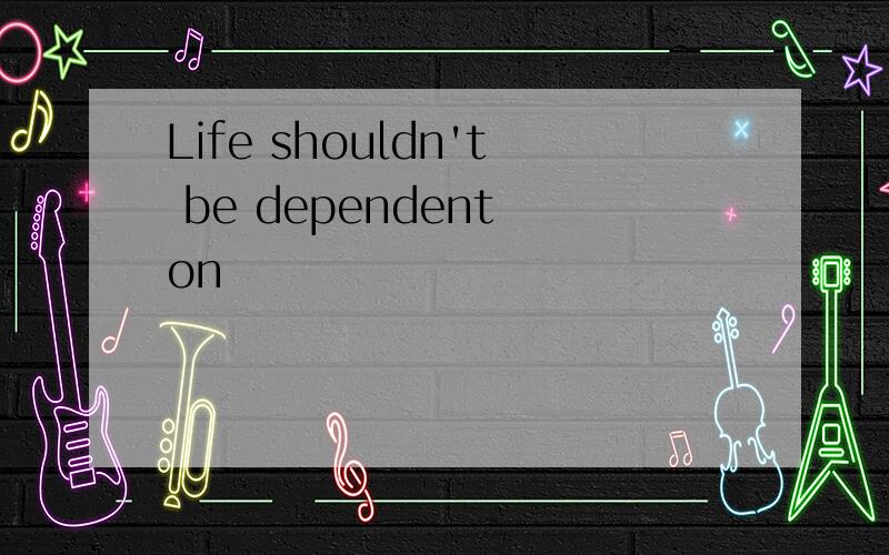 Life shouldn't be dependent on