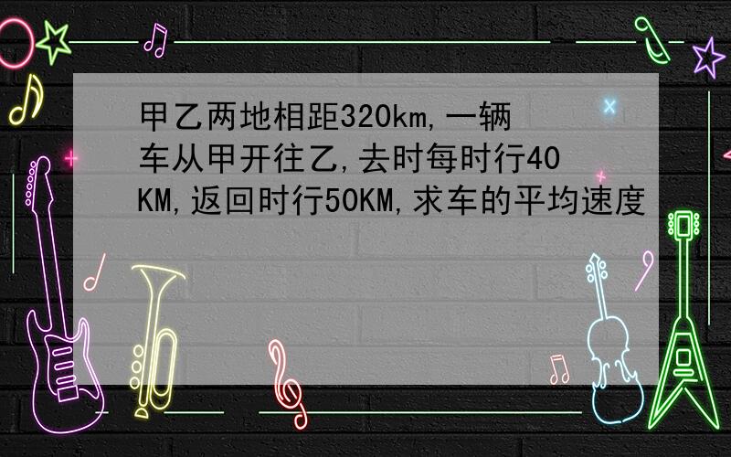 甲乙两地相距320km,一辆车从甲开往乙,去时每时行40KM,返回时行50KM,求车的平均速度