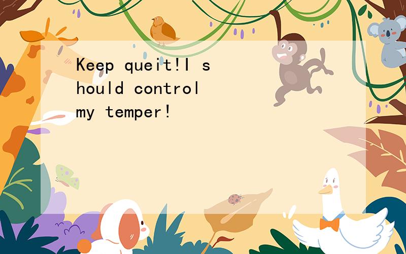 Keep queit!I should control my temper!