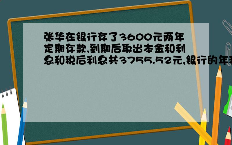 张华在银行存了3600元两年定期存款,到期后取出本金和利息和税后利息共3755.52元,银行的年利息是多少?（利息税为5％）（百分号前保留两位小数）