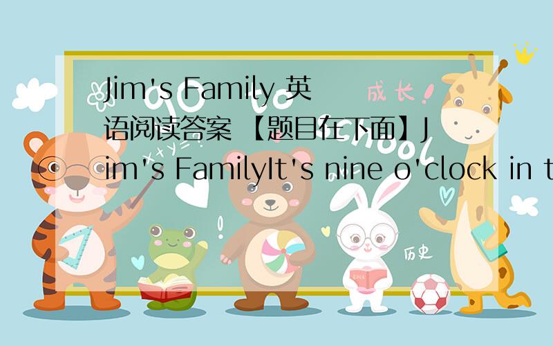 Jim's Family 英语阅读答案 【题目在下面】Jim's FamilyIt's nine o'clock in the evening.The family is at home.Jim's father is sitting in a chair.He's watching TV.His mother is standing near the window.She's giving some food( 喂食) to the
