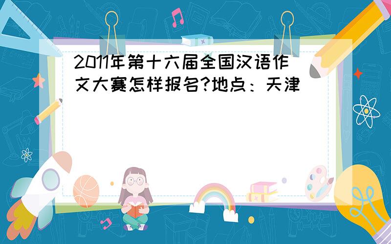2011年第十六届全国汉语作文大赛怎样报名?地点：天津