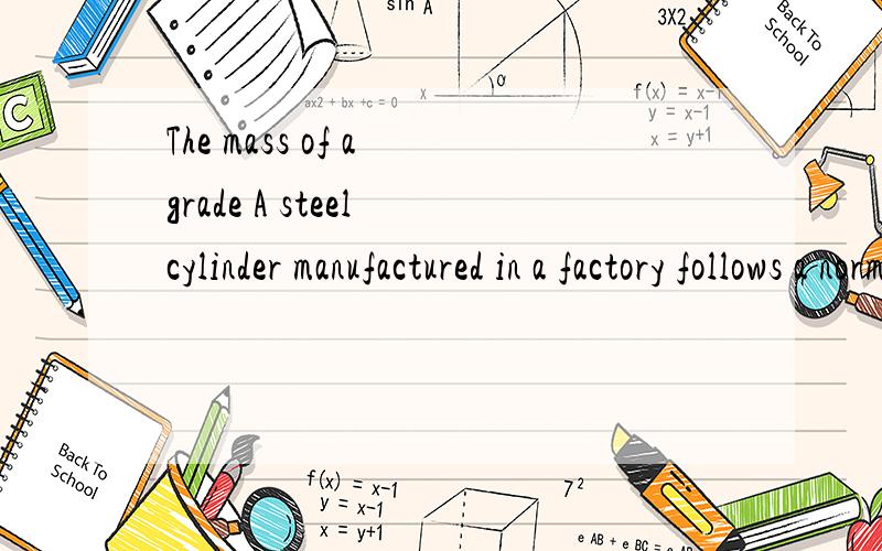 The mass of a grade A steel cylinder manufactured in a factory follows a normal distribution with mThe mass of a grade A steel cylinder manufactured in a factory follows a normal distribution with mean 2.2 kg and standard deviation 250 g.The mass of