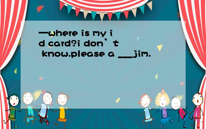 —where is my id card?i don’t know.please a ___jim.