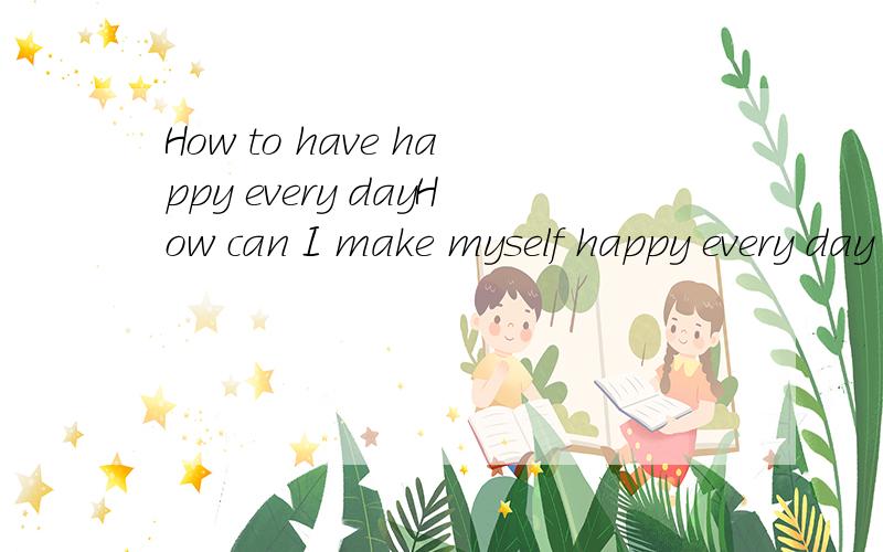 How to have happy every dayHow can I make myself happy every day too