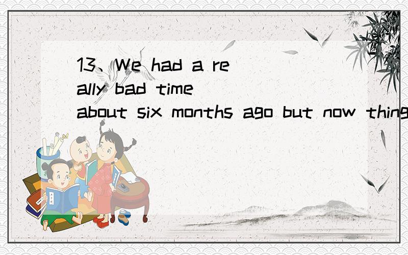13、We had a really bad time about six months ago but now things are ___.