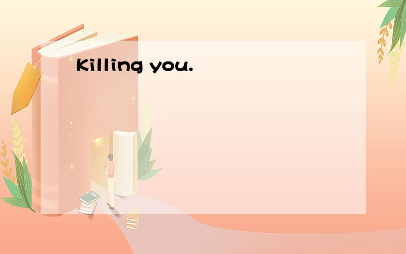 Killing you.