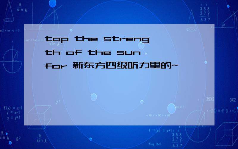 tap the strength of the sun for 新东方四级听力里的~