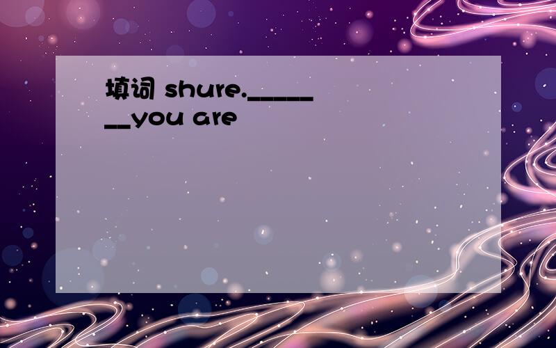 填词 shure._______you are