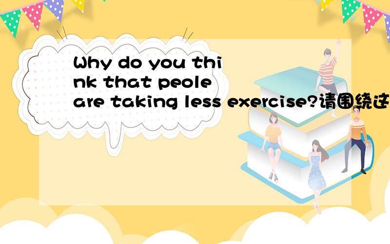 Why do you think that peole are taking less exercise?请围绕这个话题用英语谈谈你的看法