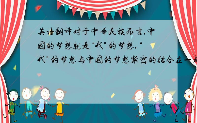 英语翻译对于中华民族而言,中国的梦想就是“我”的梦想,“我”的梦想与中国的梦想紧密的结合在一起.最后展望未来,立志为中华民族的繁荣富强贡献自己的力量.