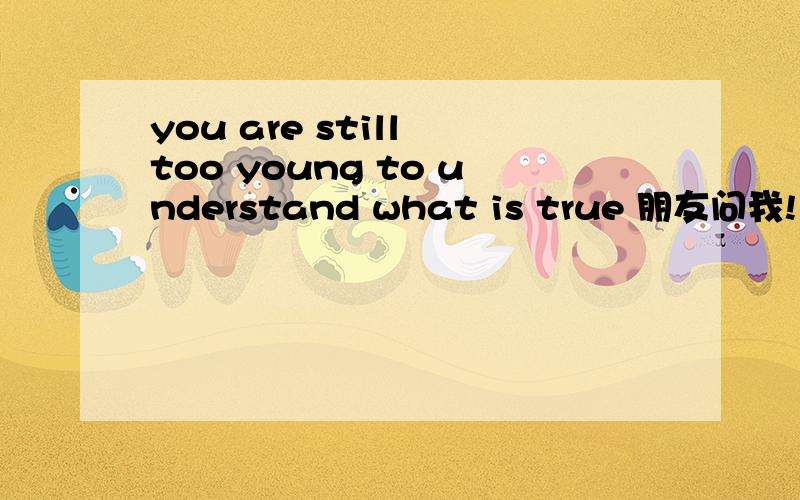 you are still too young to understand what is true 朋友问我!