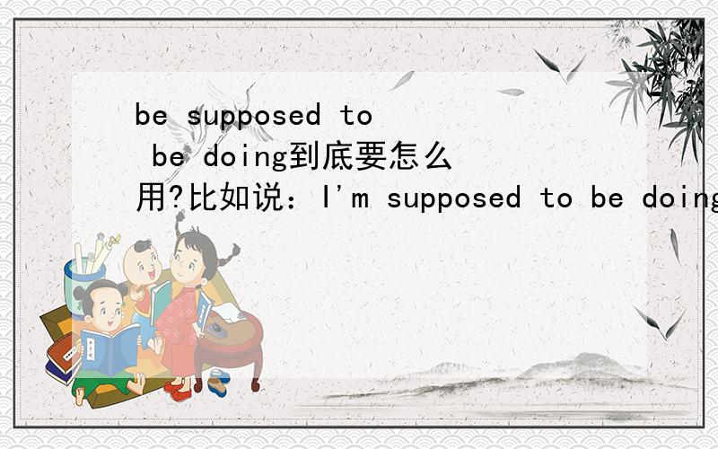 be supposed to be doing到底要怎么用?比如说：I'm supposed to be doing my homewoek为什么不是I'm supposed to do my homeworkwe are supposed to be useing this book为什么不是we are supposed to ues this book.这里的suppose to do是指