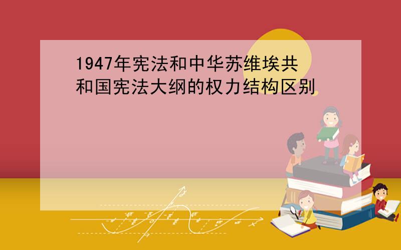 1947年宪法和中华苏维埃共和国宪法大纲的权力结构区别
