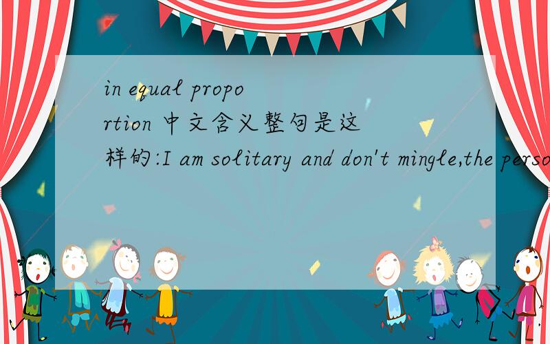in equal proportion 中文含义整句是这样的:I am solitary and don't mingle,the person whom you both despise and feel sorry for in equal proportions,the person who you laugh at and fear and the person who you just can't quite bring yourself to