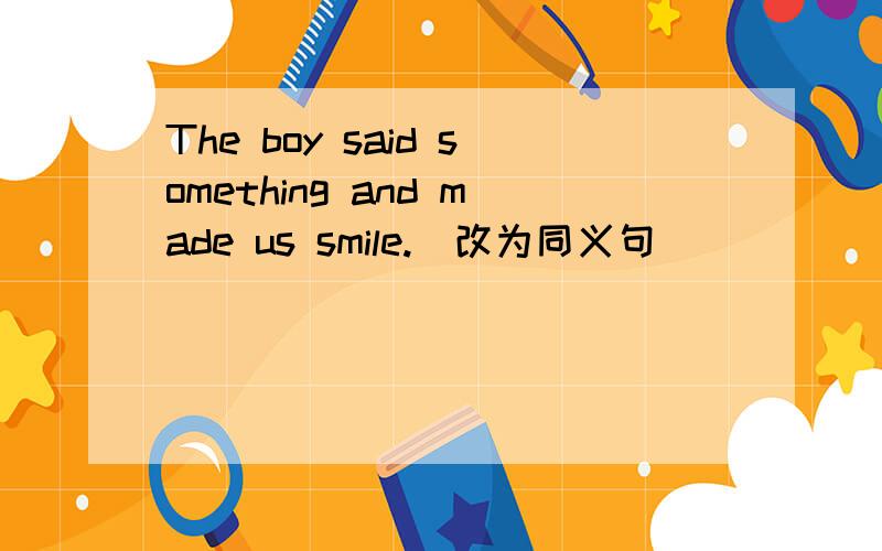 The boy said something and made us smile.(改为同义句)_____the boy _____made us smile.