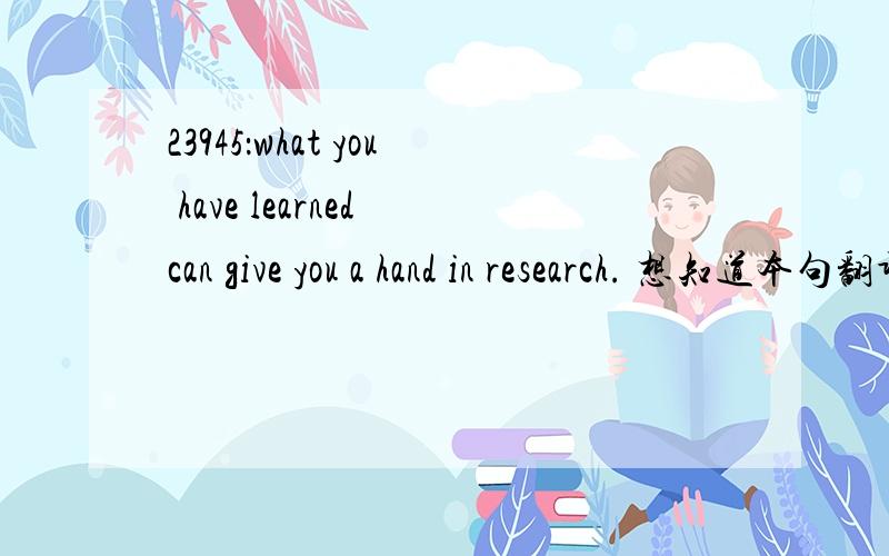 23945：what you have learned can give you a hand in research. 想知道本句翻译及语言点1_what you have learned can give you a hand in research翻译：你所学习的东西可以给你帮助在研究方面1.what you have learned can give you