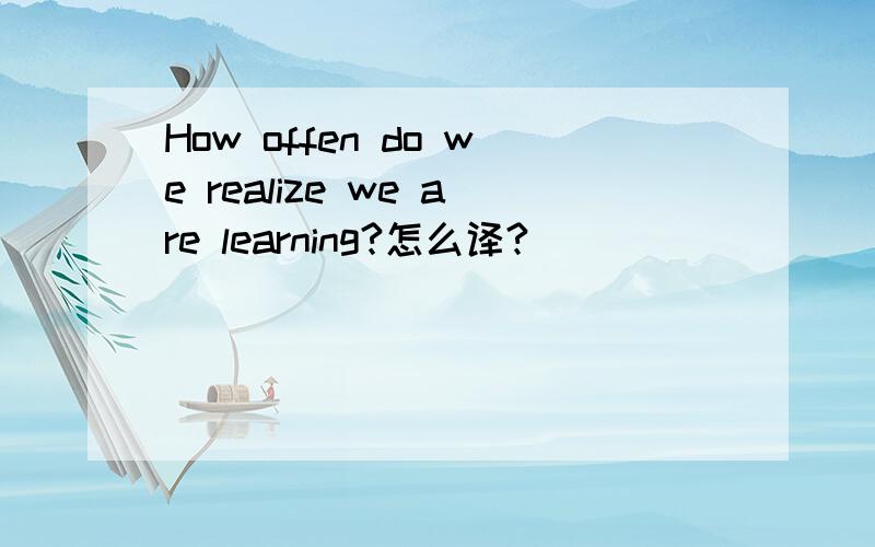 How offen do we realize we are learning?怎么译?