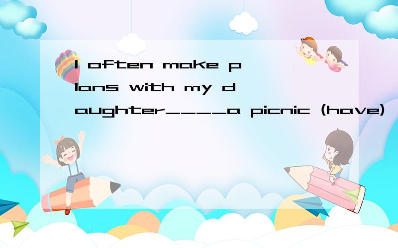 I often make plans with my daughter____a picnic (have)