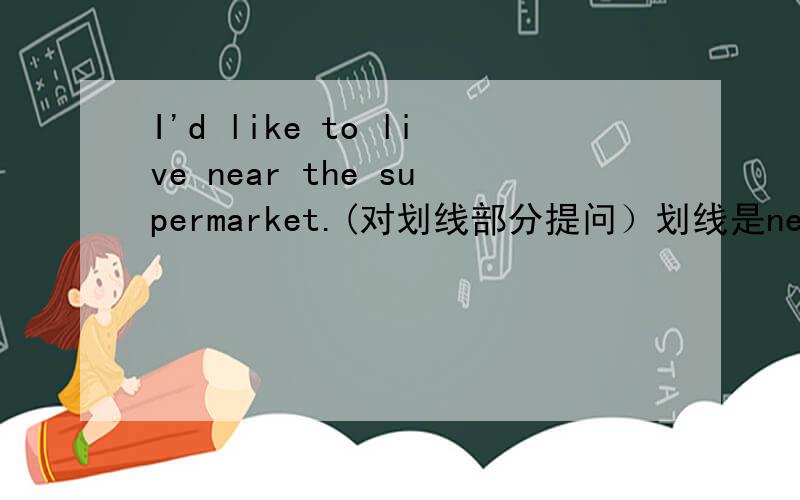 I'd like to live near the supermarket.(对划线部分提问）划线是near the supermarket_______ ______ you like to live?