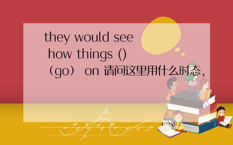 they would see how things ()（go） on 请问这里用什么时态,
