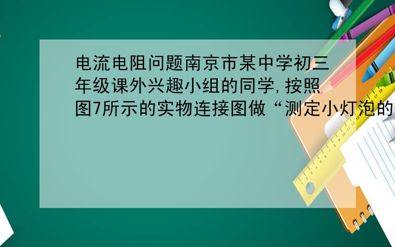 电流电阻问题南京市某中学初三年级课外兴趣小组的同学,按照图7所示的实物连接图做“测定小灯泡的电阻”的实验（小灯泡标有“2.5V”字样）,在实验过程中得到如下表所示的一组U和I的数