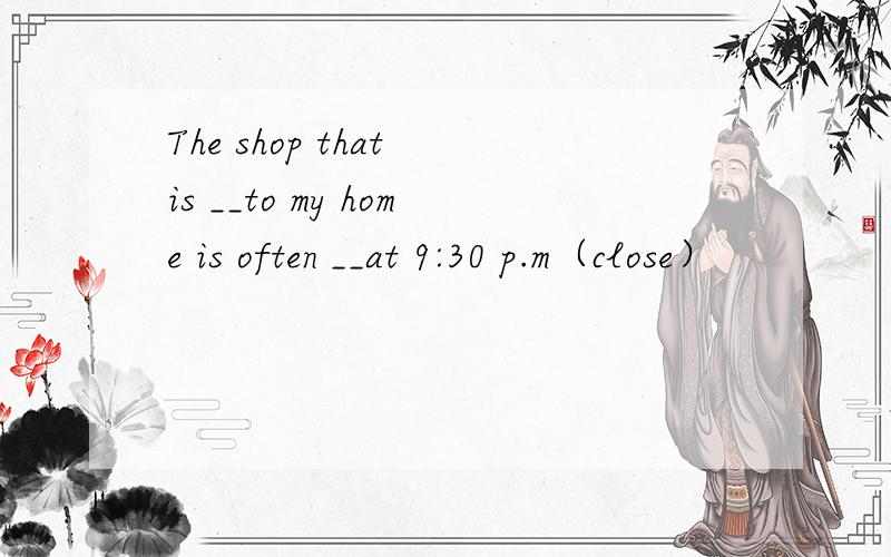 The shop that is __to my home is often __at 9:30 p.m（close）