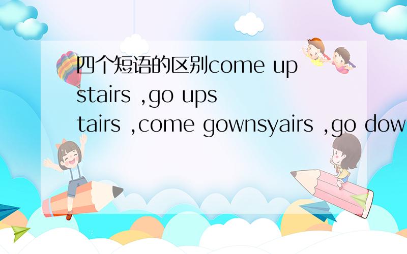 四个短语的区别come upstairs ,go upstairs ,come gownsyairs ,go downstares的区别.（越详细越好）