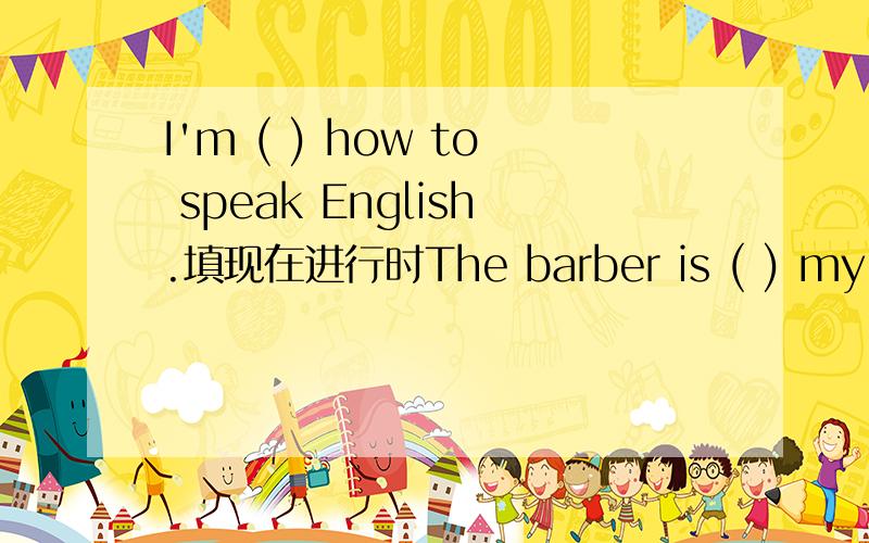 I'm ( ) how to speak English.填现在进行时The barber is ( ) my hair填现在进行时