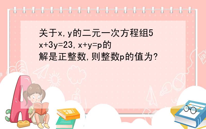 关于x,y的二元一次方程组5x+3y=23,x+y=p的解是正整数,则整数p的值为?