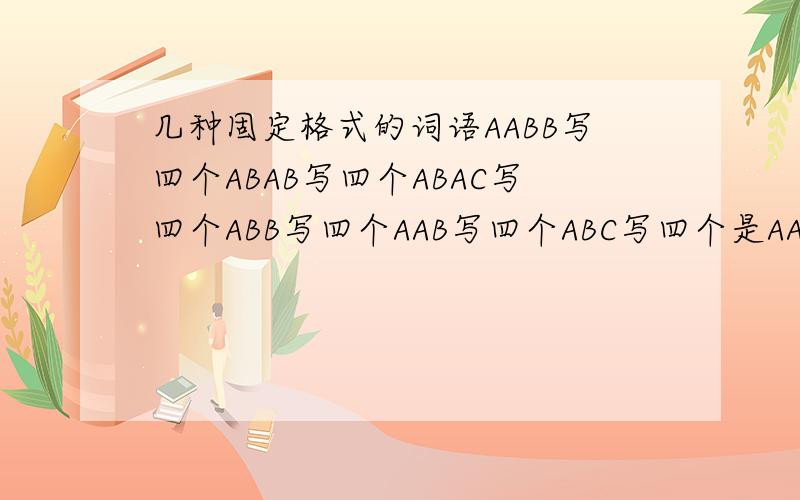 几种固定格式的词语AABB写四个ABAB写四个ABAC写四个ABB写四个AAB写四个ABC写四个是AABC