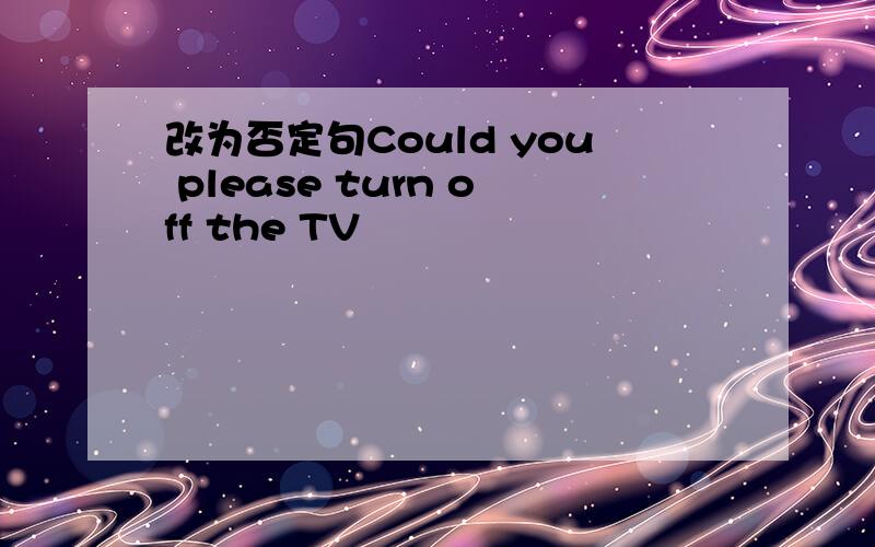 改为否定句Could you please turn off the TV