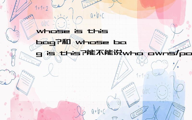 whose is this bag?和 whose bag is this?能不能说who owns/possessess/has this bag