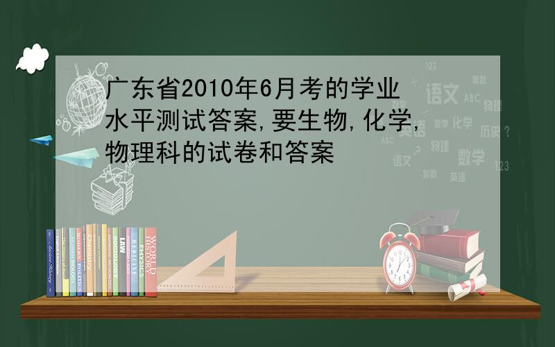 广东省2010年6月考的学业水平测试答案,要生物,化学,物理科的试卷和答案
