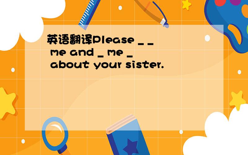 英语翻译Please _ _ me and _ me _ about your sister.
