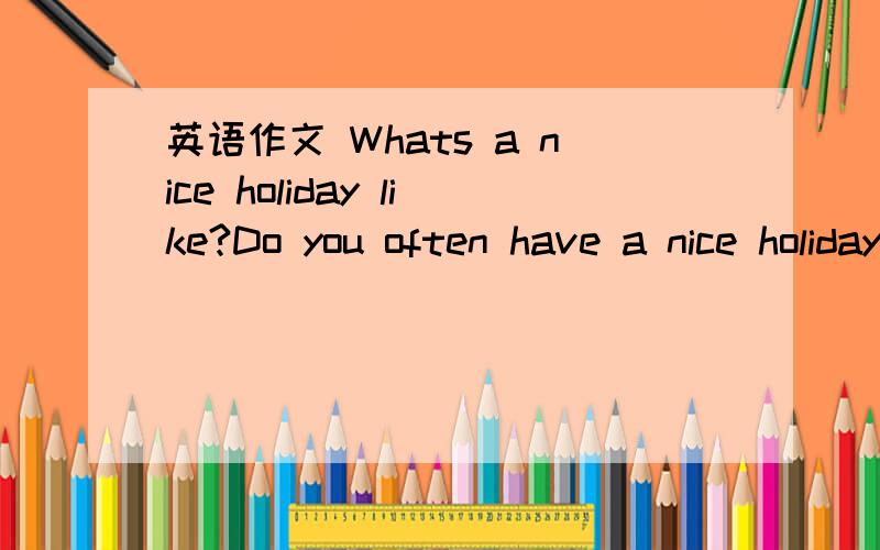 英语作文 Whats a nice holiday like?Do you often have a nice holiday?What kind of holiday is nice?Give at least 2 reasons and 1 example What can you do to make your holiday better?