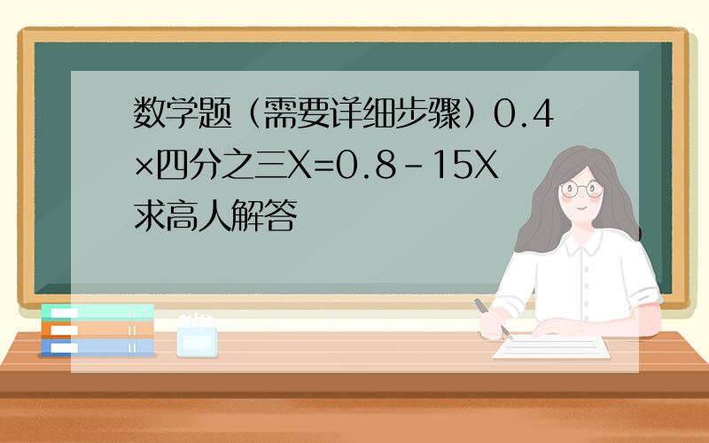 数学题（需要详细步骤）0.4×四分之三X=0.8－15X求高人解答