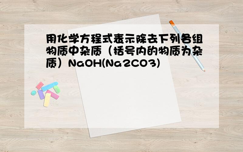 用化学方程式表示除去下列各组物质中杂质（括号内的物质为杂质）NaOH(Na2CO3)