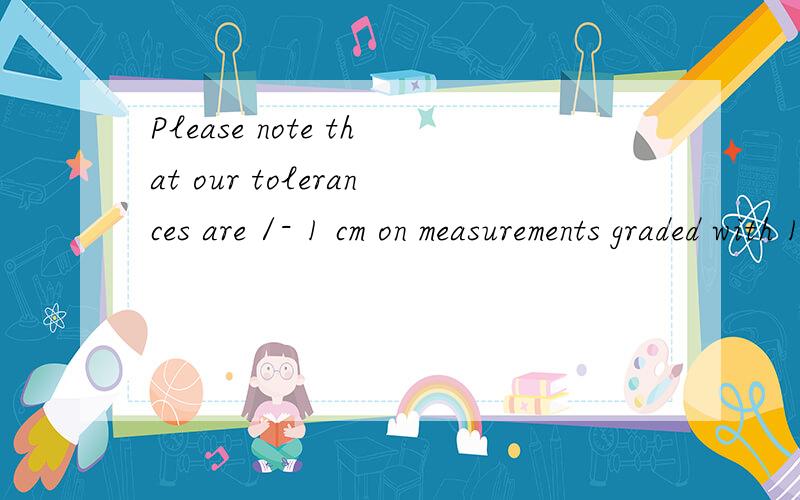 Please note that our tolerances are /- 1 cm on measurements graded with 1 cm or more