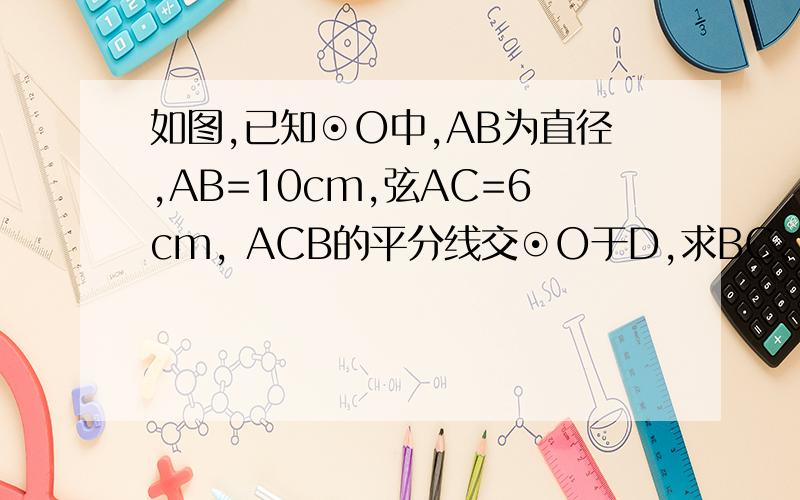 如图,已知⊙O中,AB为直径,AB=10cm,弦AC=6cm, ACB的平分线交⊙O于D,求BC、AD和BD的长