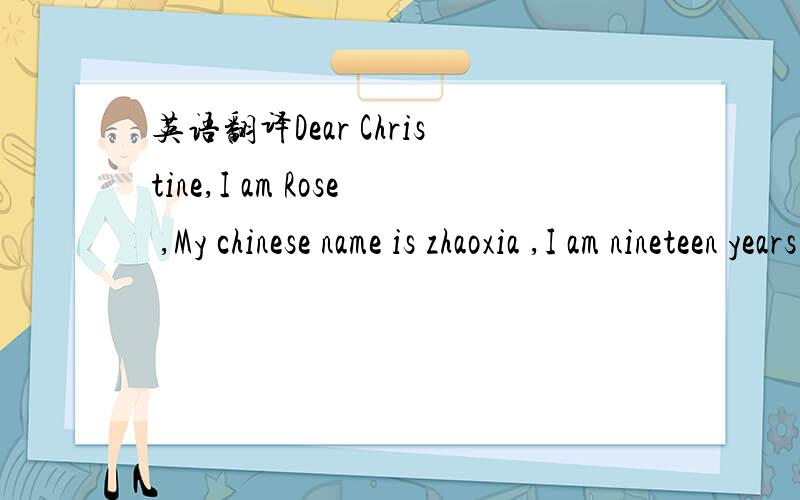 英语翻译Dear Christine,I am Rose ,My chinese name is zhaoxia ,I am nineteen years old ,And I am full—time student,My hometown is at the small villager of ZunYi ,NOw.I live YunYan station in GuiYang ,Follow,Let me tell you my family ,please ,My