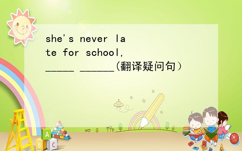 she's never late for school,_____ ______(翻译疑问句）