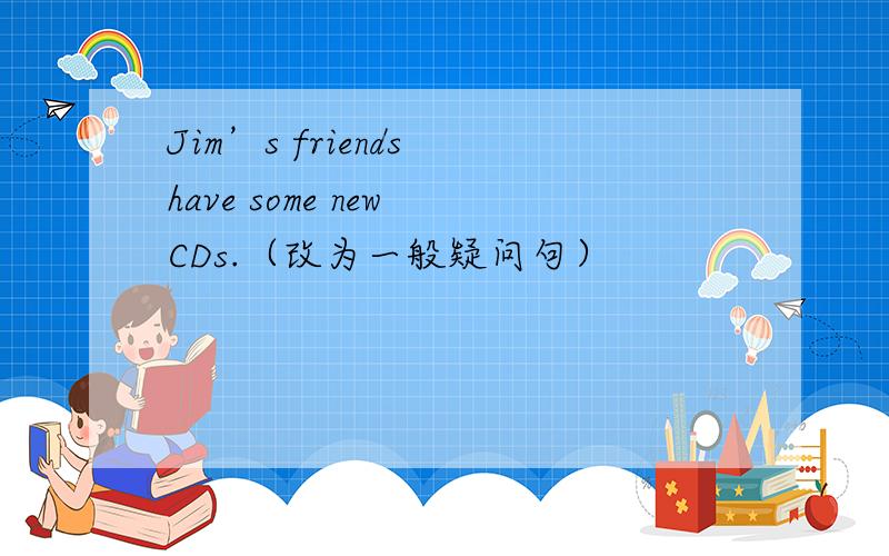Jim’s friends have some new CDs.（改为一般疑问句）