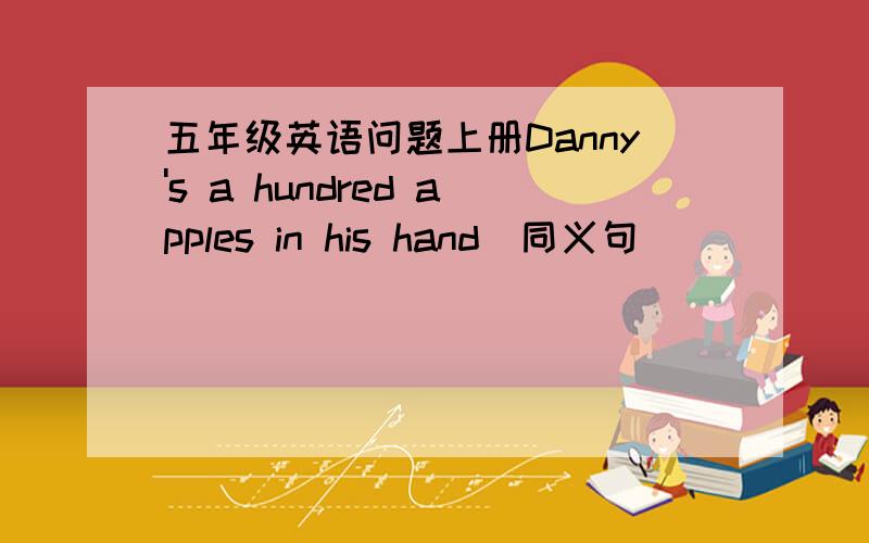 五年级英语问题上册Danny's a hundred apples in his hand（同义句）                                   ________a hundred apples in Danny's hand