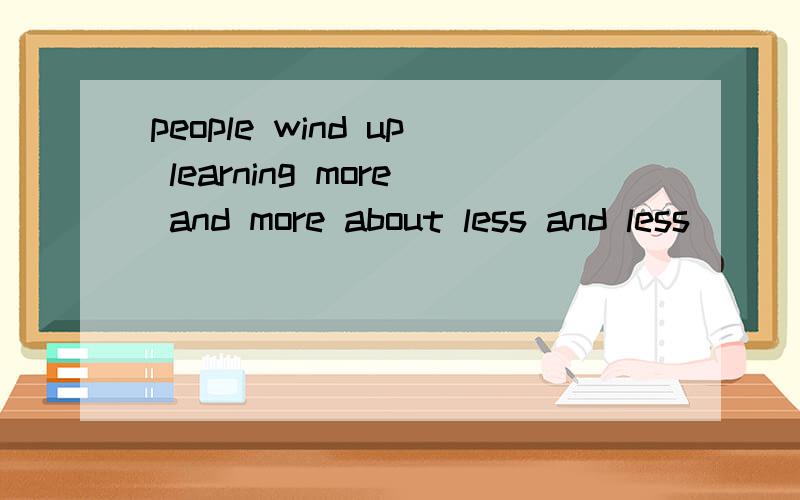 people wind up learning more and more about less and less