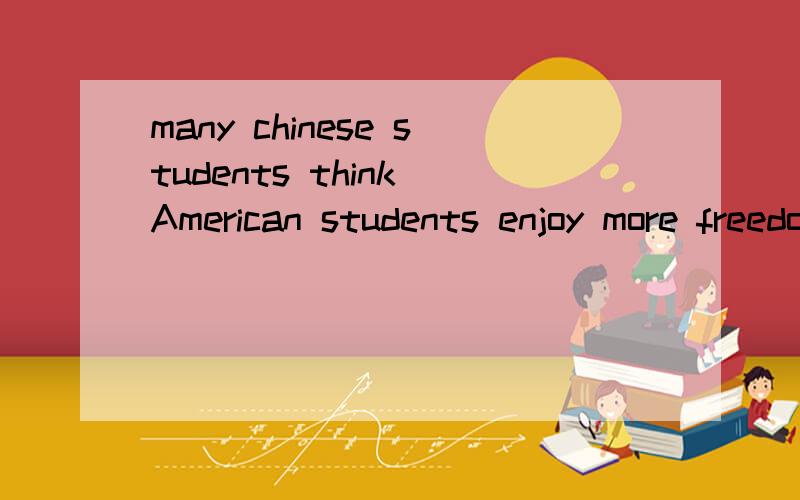 many chinese students think American students enjoy more freedom 急Many Chinese students think American students enjoy more freedom than them at school.But American schools also have their rules.If the students break the rules,they will be punished