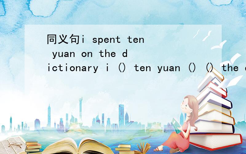 同义句i spent ten yuan on the dictionary i () ten yuan () () the dictionary