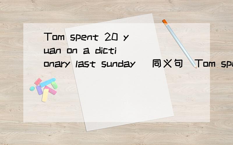 Tom spent 20 yuan on a dictionary last sunday (同义句）Tom spent 20 yuan on a dictionary last sunday (同义句）Tom( ) 20 yuan ( ) a dictionary last sunday.上面的不能跟原体一样 急用 当天用 求求各位哥哥姐姐们了